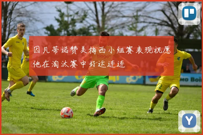 因凡蒂诺赞美梅西小组赛表现祝愿他在淘汰赛中好运连连