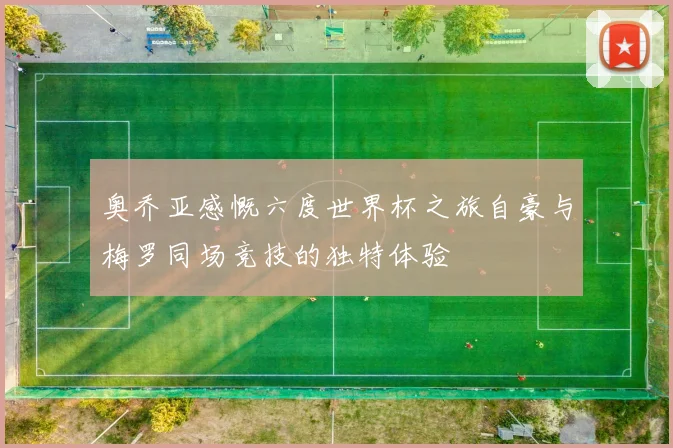 奥乔亚感慨六度世界杯之旅自豪与梅罗同场竞技的独特体验