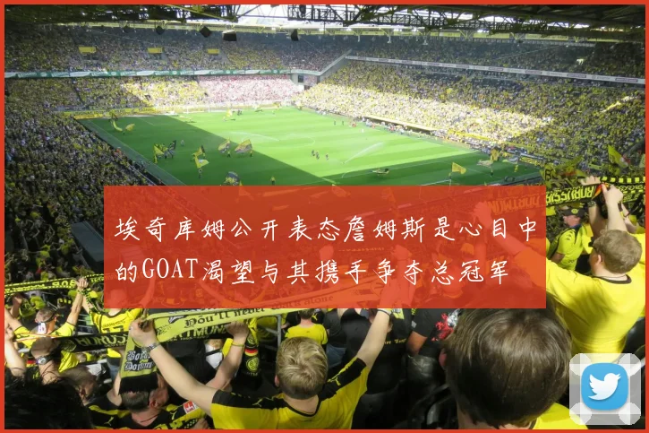 埃奇库姆公开表态詹姆斯是心目中的GOAT渴望与其携手争夺总冠军