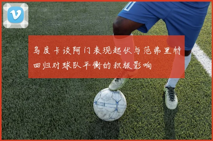 乌度卡谈阿门表现起伏与范弗里特回归对球队平衡的积极影响