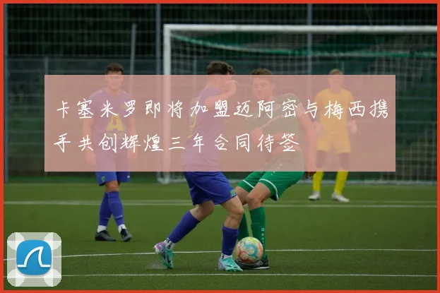 卡塞米罗即将加盟迈阿密与梅西携手共创辉煌三年合同待签