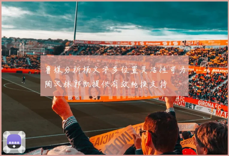 鲁媒分析杨文学多位置灵活性可为陶汉林郭凯提供有效轮换支持
