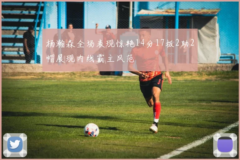 杨瀚森全场表现惊艳14分17板2助2帽展现内线霸主风范