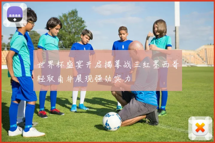 世界杯盛宴开启揭幕战三红墨西哥轻取南非展现强劲实力
