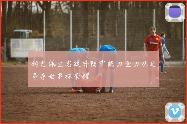 姆巴佩立志提升防守能力全力以赴争夺世界杯荣耀