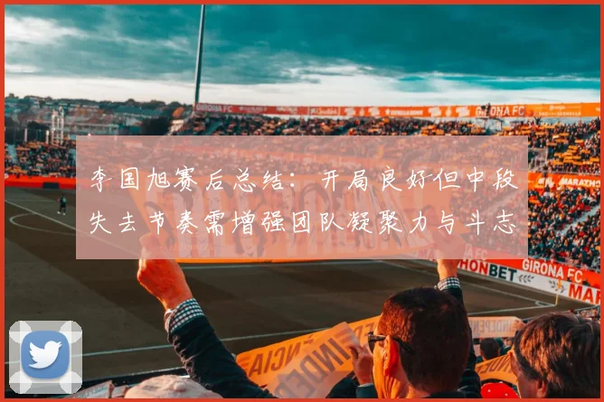 李国旭赛后总结：开局良好但中段失去节奏需增强团队凝聚力与斗志