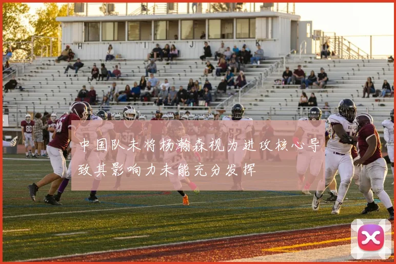 中国队未将杨瀚森视为进攻核心导致其影响力未能充分发挥