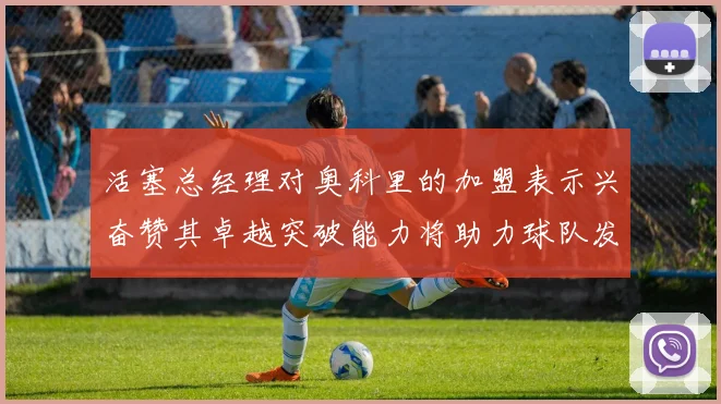 活塞总经理对奥科里的加盟表示兴奋赞其卓越突破能力将助力球队发展