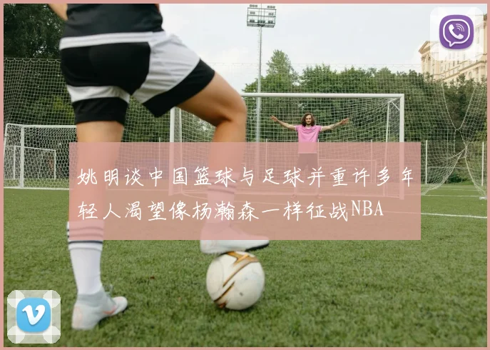 姚明谈中国篮球与足球并重许多年轻人渴望像杨瀚森一样征战NBA