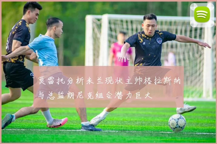 莫雷托分析米兰现状主帅格拉斯纳与总监朗尼克组合潜力巨大