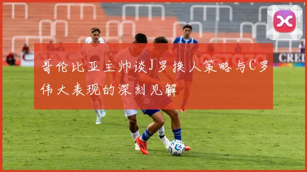 哥伦比亚主帅谈J罗换人策略与C罗伟大表现的深刻见解