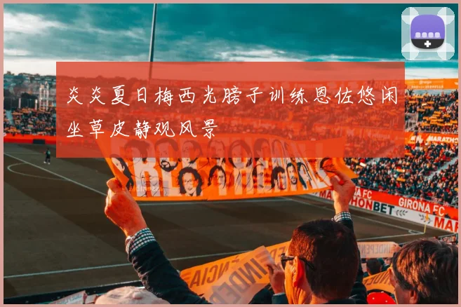 炎炎夏日梅西光膀子训练恩佐悠闲坐草皮静观风景