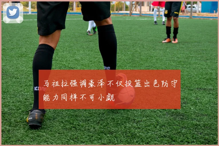 马祖拉强调豪泽不仅投篮出色防守能力同样不可小觑