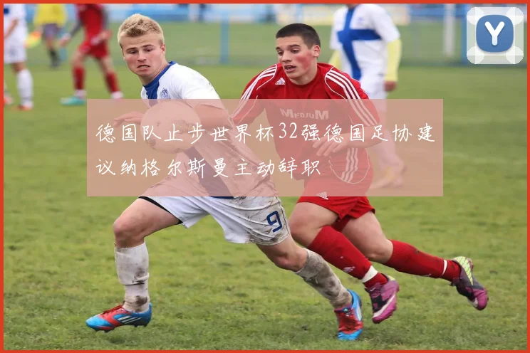德国队止步世界杯32强德国足协建议纳格尔斯曼主动辞职