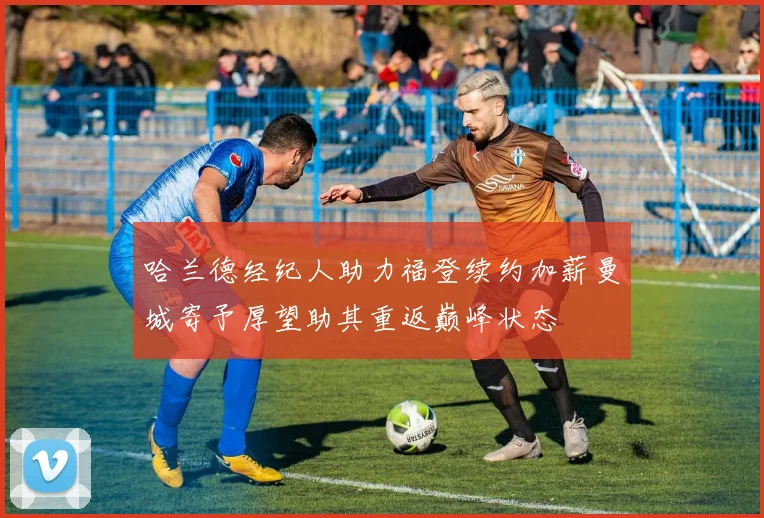 哈兰德经纪人助力福登续约加薪曼城寄予厚望助其重返巅峰状态