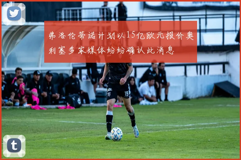 弗洛伦蒂诺计划以15亿欧元报价奥利塞多家媒体纷纷确认此消息