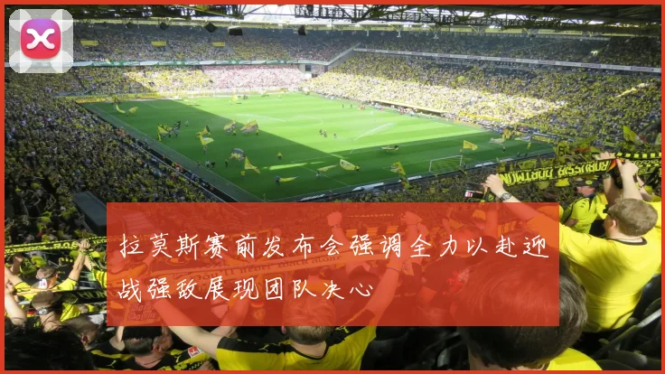 拉莫斯赛前发布会强调全力以赴迎战强敌展现团队决心