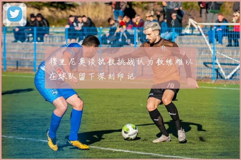 穆里尼奥谈执教挑战认为教练难以在球队留下深刻印记