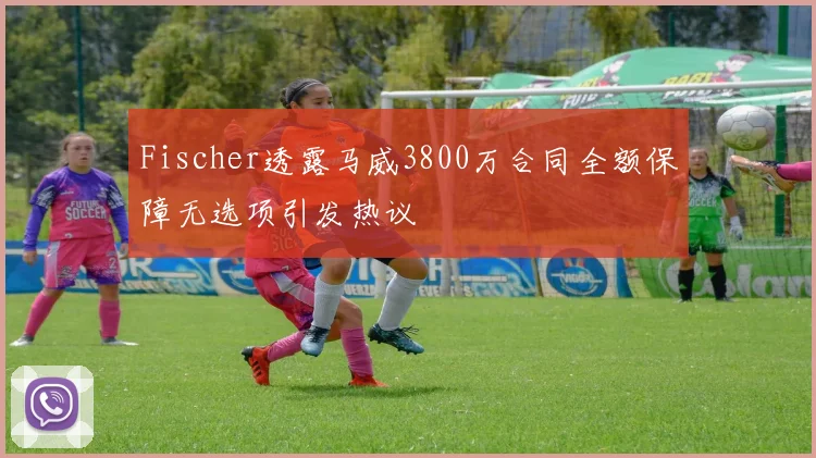 Fischer透露马威3800万合同全额保障无选项引发热议