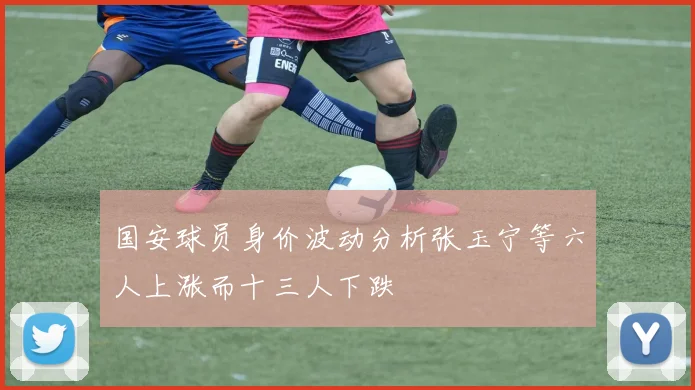 国安球员身价波动分析张玉宁等六人上涨而十三人下跌