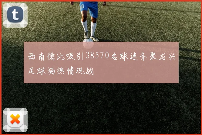 西南德比吸引38570名球迷齐聚龙兴足球场热情观战