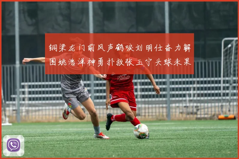 铜梁龙门前风声鹤唳刘明仕奋力解围姚浩洋神勇扑救张玉宁头球未果